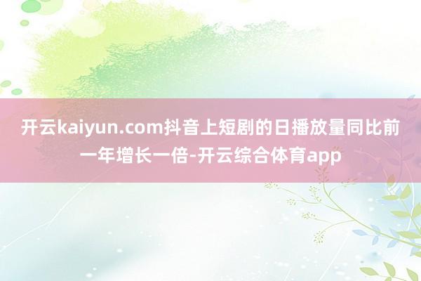 开云kaiyun.com抖音上短剧的日播放量同比前一年增长一倍-开云综合体育app