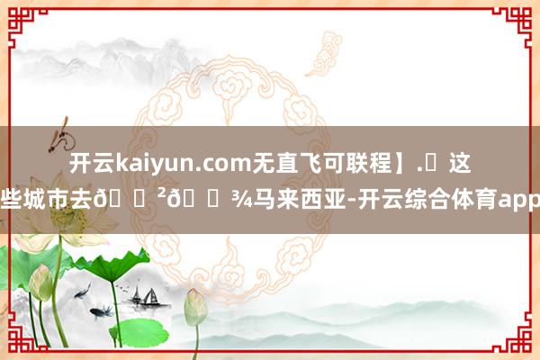 开云kaiyun.com无直飞可联程】.✈这些城市去🇲🇾马来西亚-开云综合体育app