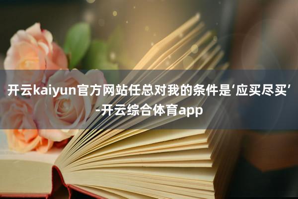 开云kaiyun官方网站任总对我的条件是‘应买尽买’-开云综合体育app