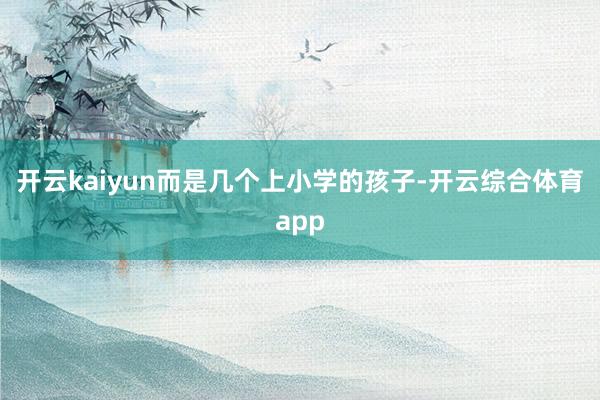 开云kaiyun而是几个上小学的孩子-开云综合体育app