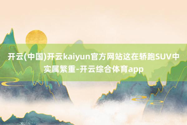 开云(中国)开云kaiyun官方网站这在轿跑SUV中实属繁重-开云综合体育app