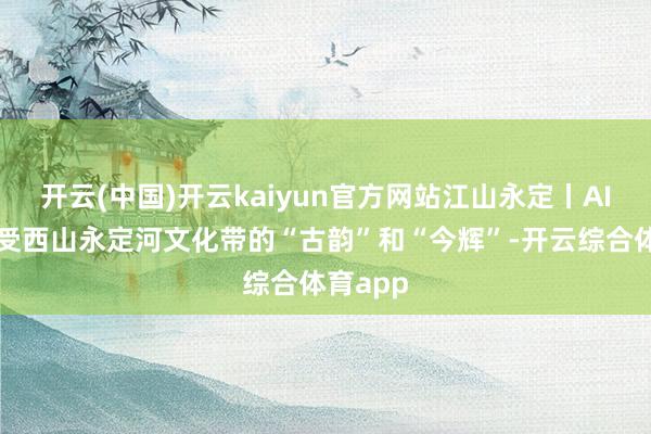 开云(中国)开云kaiyun官方网站江山永定丨AI视角感受西山永定河文化带的“古韵”和“今辉”-开云综合体育app