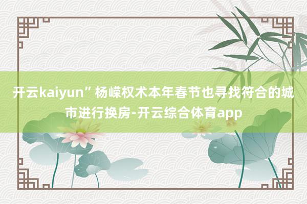 开云kaiyun”杨嵘权术本年春节也寻找符合的城市进行换房-开云综合体育app