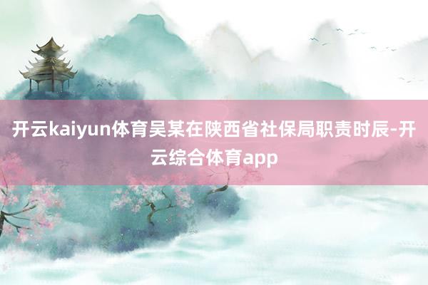 开云kaiyun体育吴某在陕西省社保局职责时辰-开云综合体育app