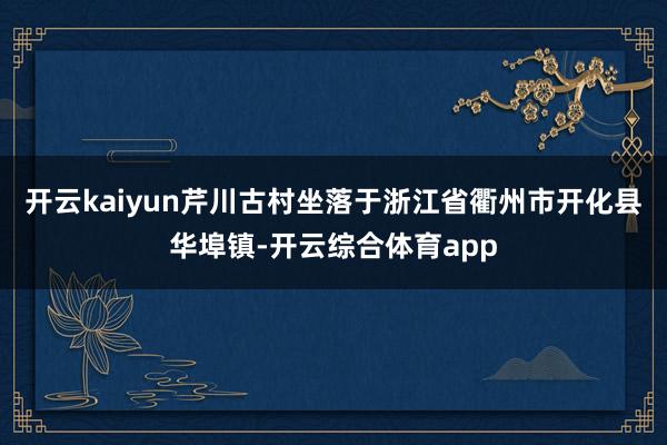 开云kaiyun芹川古村坐落于浙江省衢州市开化县华埠镇-开云综合体育app