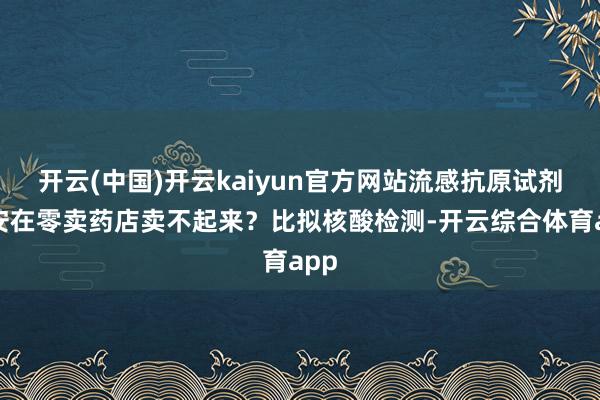 开云(中国)开云kaiyun官方网站流感抗原试剂为安在零卖药店卖不起来？比拟核酸检测-开云综合体育app