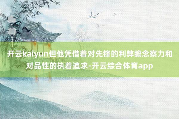 开云kaiyun但他凭借着对先锋的利弊瞻念察力和对品性的执着追求-开云综合体育app