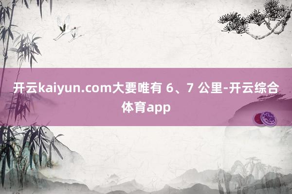 开云kaiyun.com大要唯有 6、7 公里-开云综合体育app