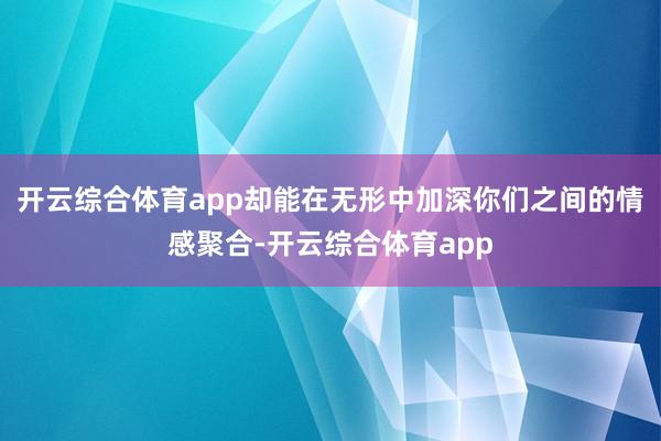 开云综合体育app却能在无形中加深你们之间的情感聚合-开云综合体育app