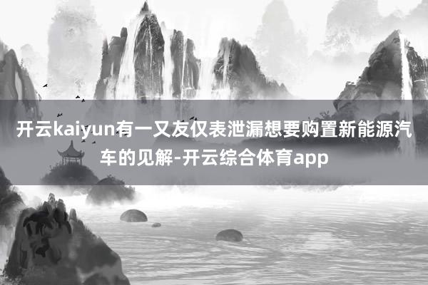 开云kaiyun有一又友仅表泄漏想要购置新能源汽车的见解-开云综合体育app