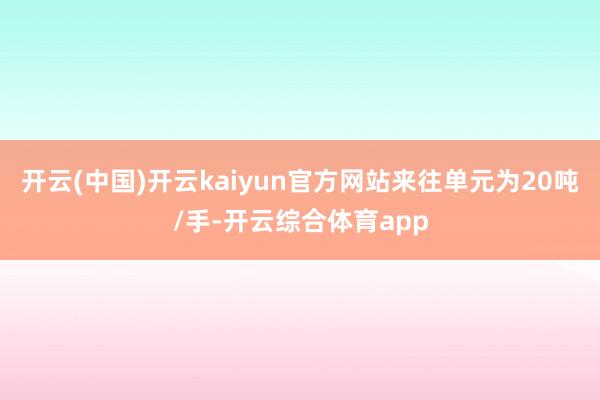 开云(中国)开云kaiyun官方网站来往单元为20吨/手-开云综合体育app