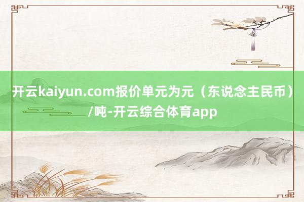 开云kaiyun.com报价单元为元（东说念主民币）/吨-开云综合体育app