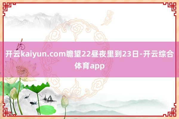 开云kaiyun.com瞻望22昼夜里到23日-开云综合体育app