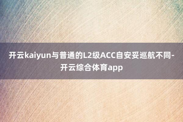 开云kaiyun与普通的L2级ACC自安妥巡航不同-开云综合体育app