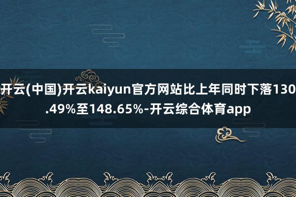 开云(中国)开云kaiyun官方网站比上年同时下落130.49%至148.65%-开云综合体育app