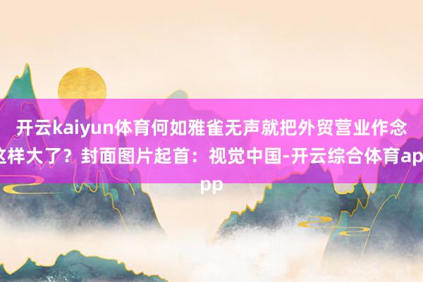 开云kaiyun体育何如雅雀无声就把外贸营业作念这样大了？封面图片起首：视觉中国-开云综合体育app