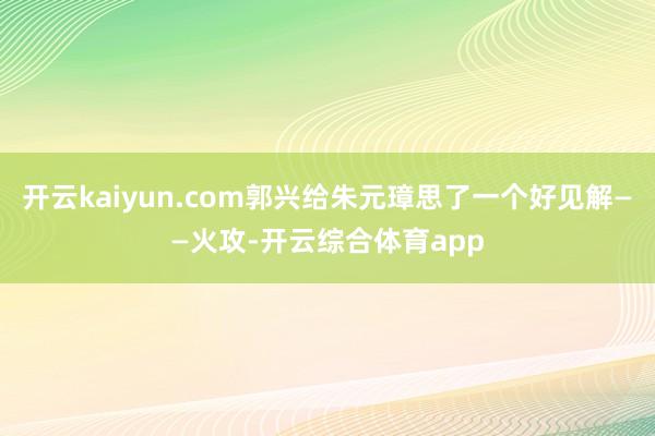 开云kaiyun.com郭兴给朱元璋思了一个好见解——火攻-开云综合体育app