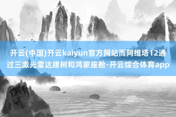 开云(中国)开云kaiyun官方网站而阿维塔12通过三激光雷达建树和鸿蒙座舱-开云综合体育app