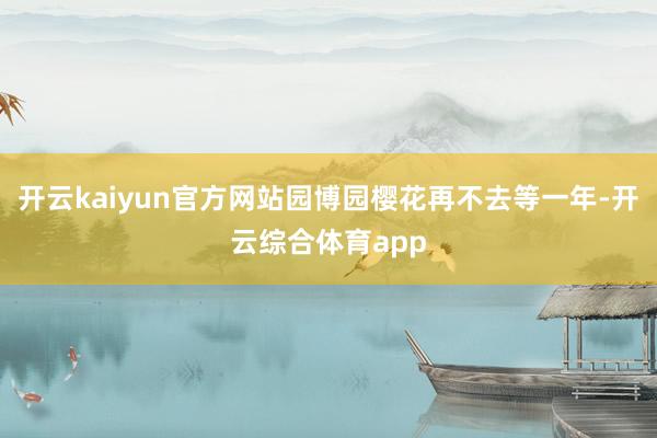 开云kaiyun官方网站园博园樱花再不去等一年-开云综合体育app