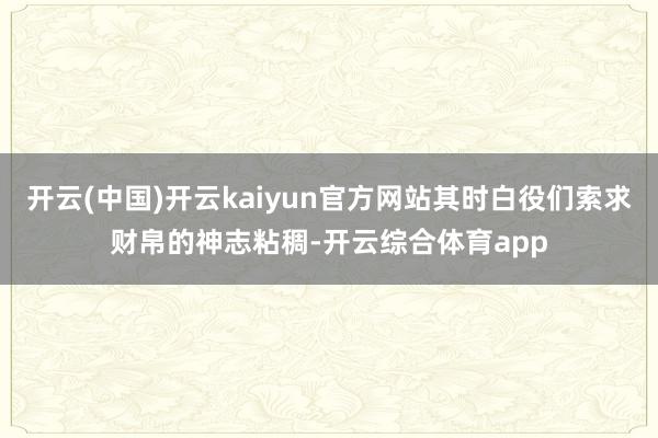 开云(中国)开云kaiyun官方网站其时白役们索求财帛的神志粘稠-开云综合体育app