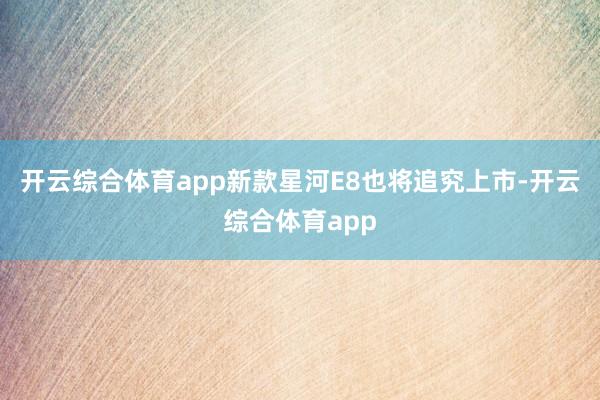 开云综合体育app新款星河E8也将追究上市-开云综合体育ap