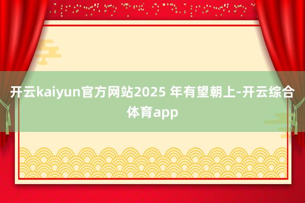 开云kaiyun官方网站2025 年有望朝上-开云综合体育app