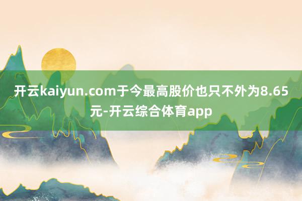 开云kaiyun.com于今最高股价也只不外为8.65元-开云综合体育app