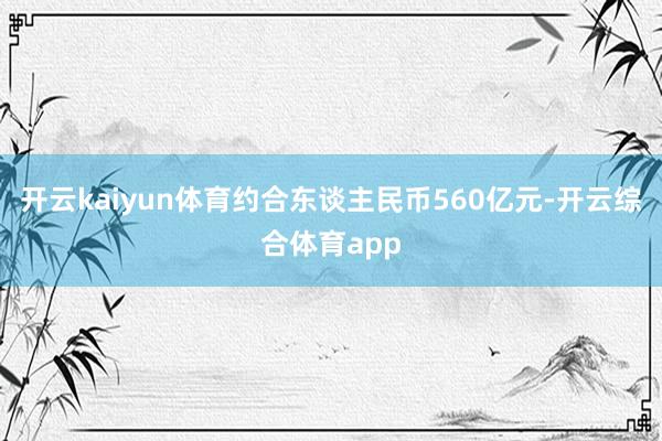 开云kaiyun体育约合东谈主民币560亿元-开云综合体育app