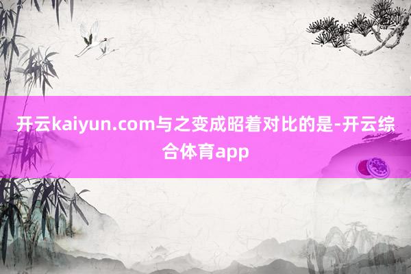 开云kaiyun.com与之变成昭着对比的是-开云综合体育a