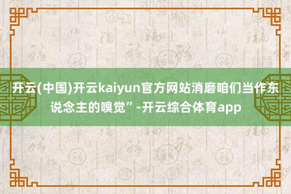 开云(中国)开云kaiyun官方网站消磨咱们当作东说念主的嗅