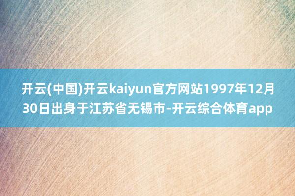 开云(中国)开云kaiyun官方网站1997年12月30日出身于江苏省无锡市-开云综合体育app