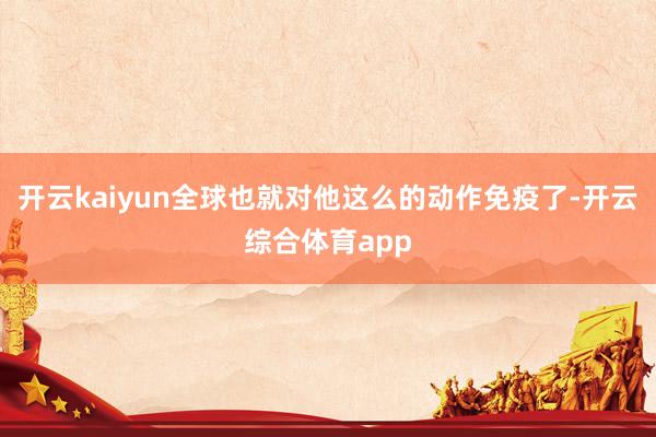 开云kaiyun全球也就对他这么的动作免疫了-开云综合体育a
