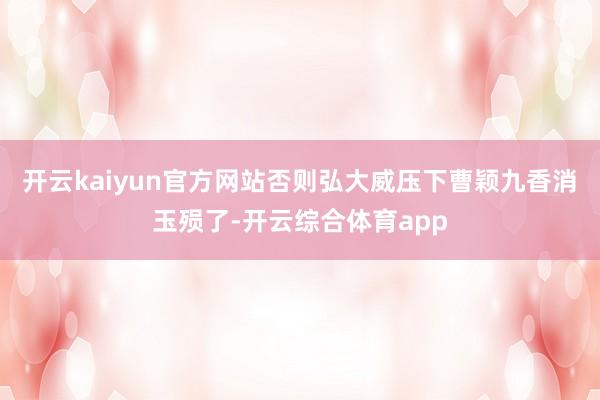 开云kaiyun官方网站否则弘大威压下曹颖九香消玉殒了-开云