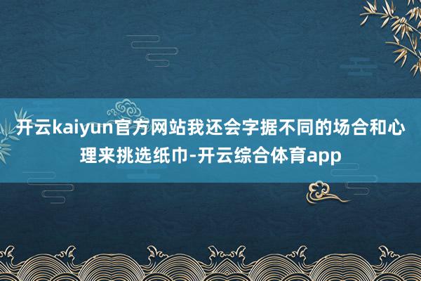 开云kaiyun官方网站我还会字据不同的场合和心理来挑选纸巾