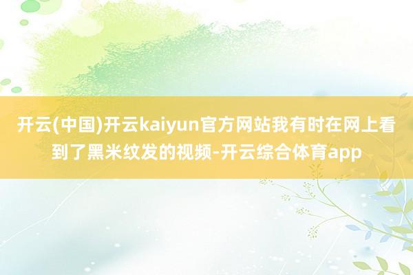 开云(中国)开云kaiyun官方网站我有时在网上看到了黑米纹