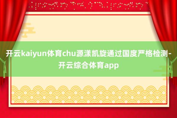 开云kaiyun体育chu源漾凯旋通过国度严格检测-开云综合