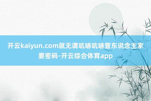 开云kaiyun.com就无谓吭哧吭哧管东说念主家要密码-开