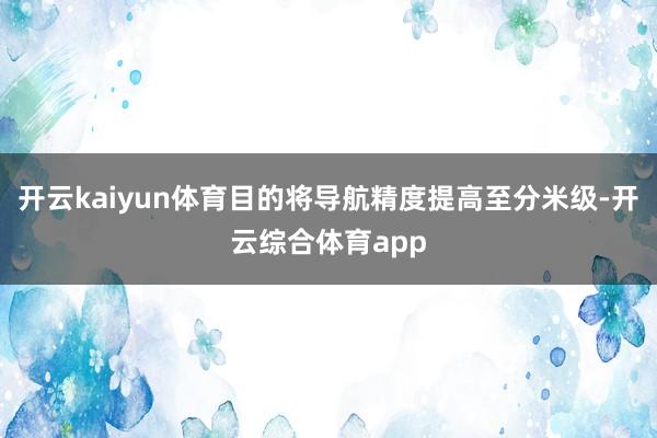 开云kaiyun体育目的将导航精度提高至分米级-开云综合体育