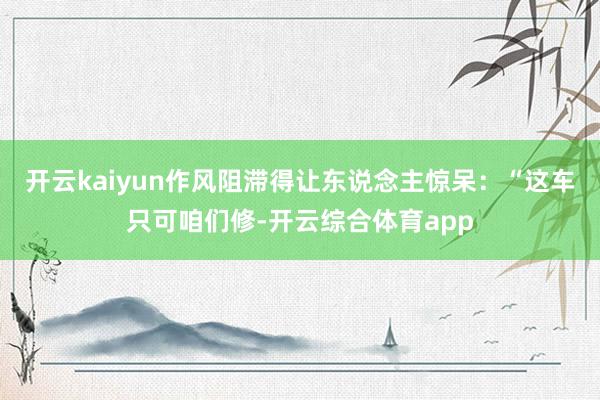 开云kaiyun作风阻滞得让东说念主惊呆：“这车只可咱们修-
