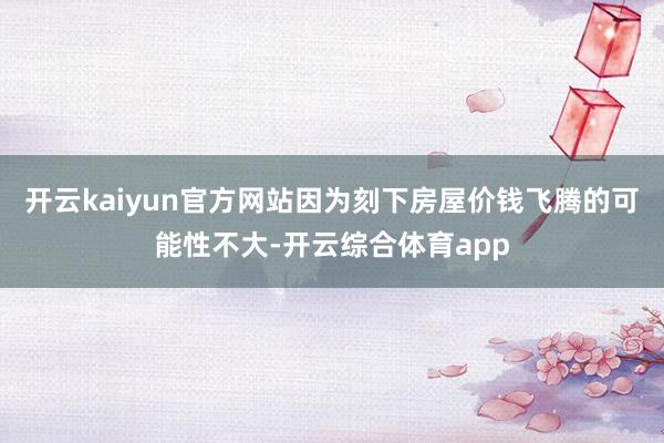 开云kaiyun官方网站因为刻下房屋价钱飞腾的可能性不大-开