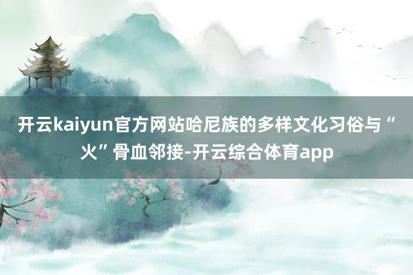 开云kaiyun官方网站哈尼族的多样文化习俗与“火”骨血邻接