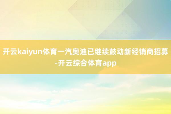 开云kaiyun体育一汽奥迪已继续鼓动新经销商招募-开云综合