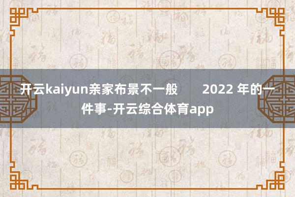 开云kaiyun亲家布景不一般       2022 年的一